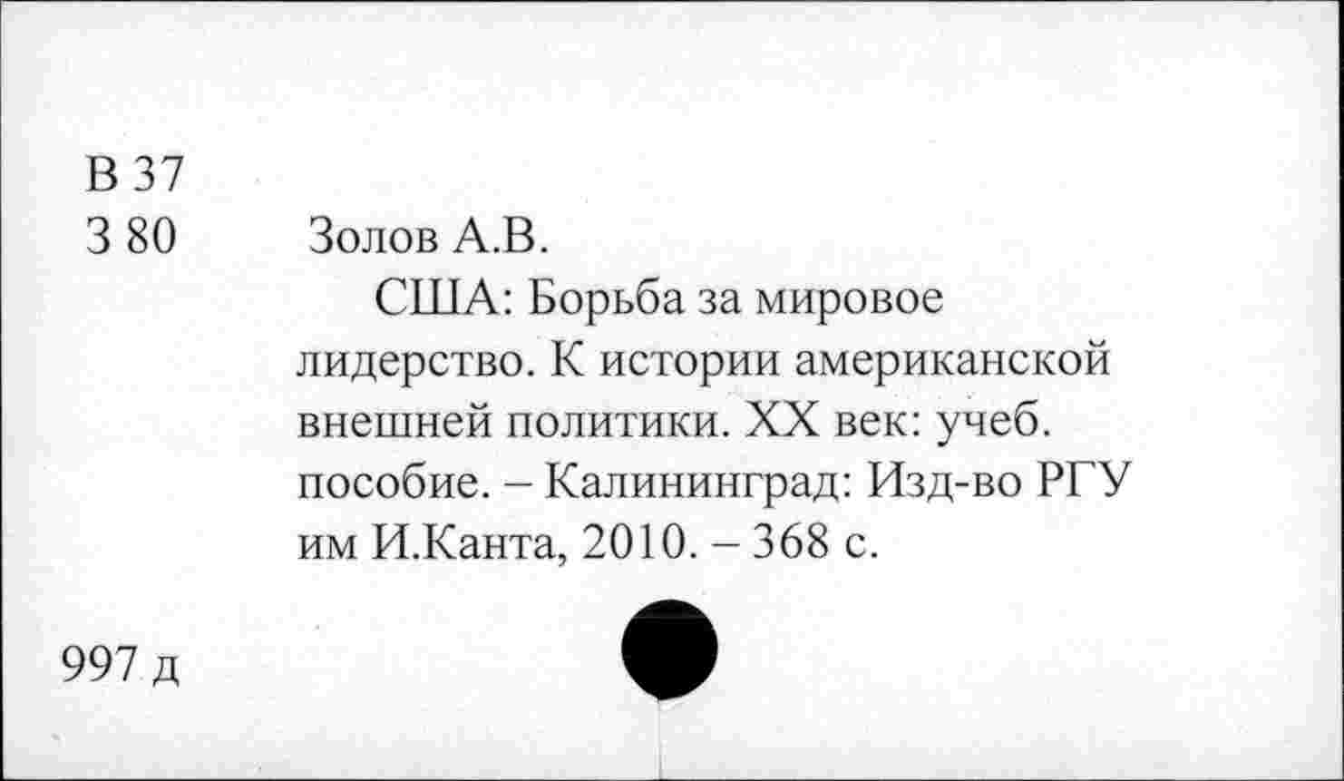 ﻿В 37
3 80 Золов А.В.
США: Борьба за мировое лидерство. К истории американской внешней политики. XX век: учеб, пособие. - Калининград: Изд-во РГУ им И.Канта, 2010. - 368 с.
997 д